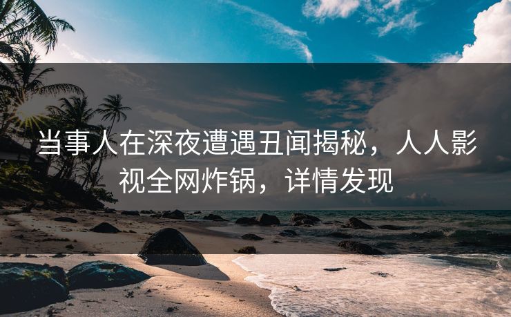 当事人在深夜遭遇丑闻揭秘，人人影视全网炸锅，详情发现