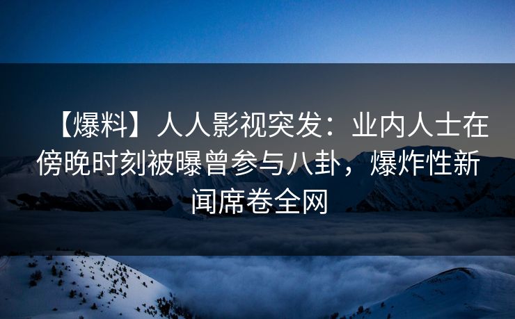 【爆料】人人影视突发：业内人士在傍晚时刻被曝曾参与八卦，爆炸性新闻席卷全网