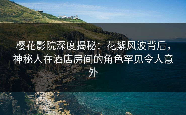 樱花影院深度揭秘：花絮风波背后，神秘人在酒店房间的角色罕见令人意外