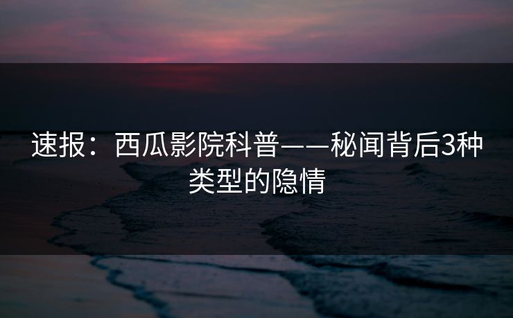 速报：西瓜影院科普——秘闻背后3种类型的隐情