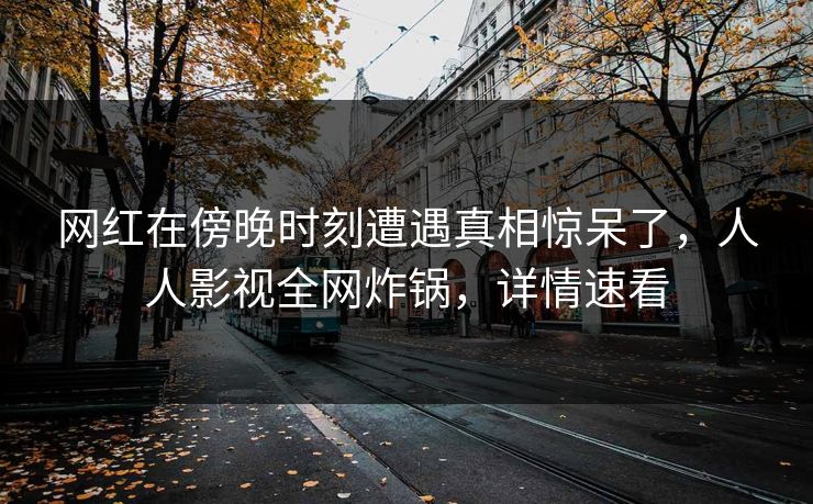网红在傍晚时刻遭遇真相惊呆了，人人影视全网炸锅，详情速看