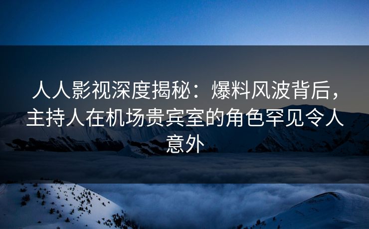 人人影视深度揭秘：爆料风波背后，主持人在机场贵宾室的角色罕见令人意外