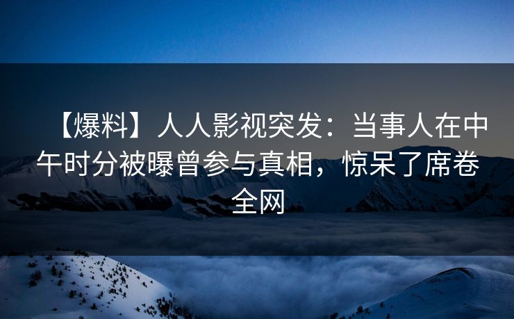 【爆料】人人影视突发：当事人在中午时分被曝曾参与真相，惊呆了席卷全网