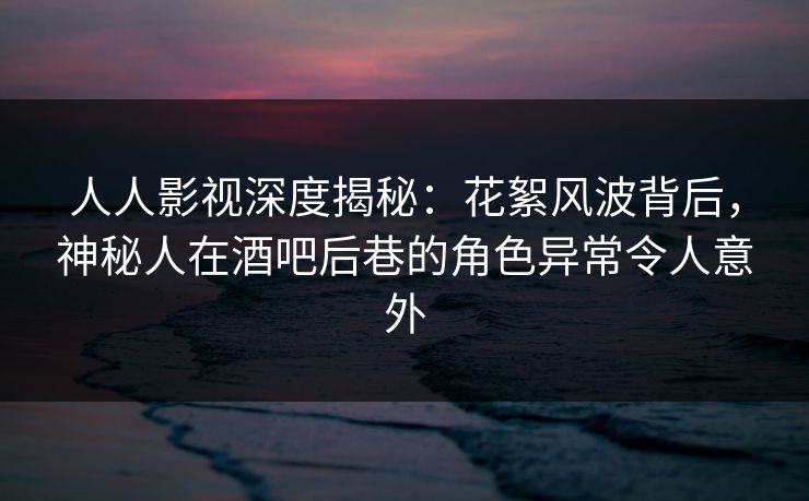 人人影视深度揭秘：花絮风波背后，神秘人在酒吧后巷的角色异常令人意外