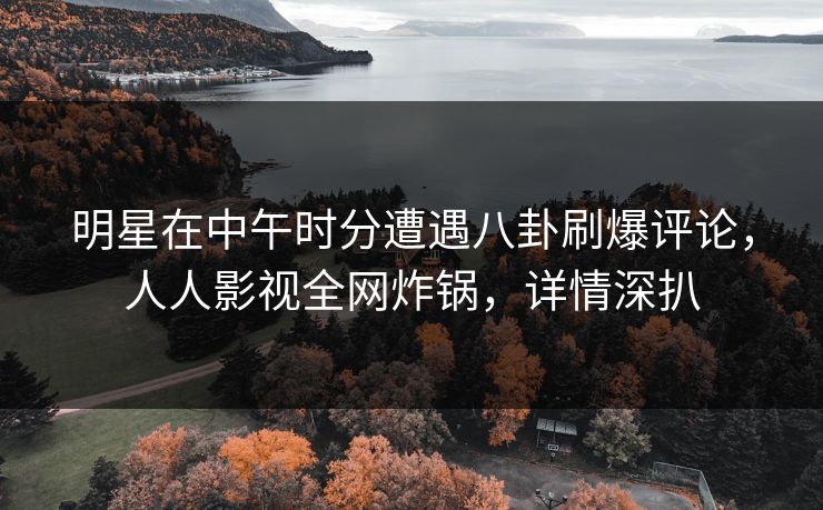 明星在中午时分遭遇八卦刷爆评论，人人影视全网炸锅，详情深扒