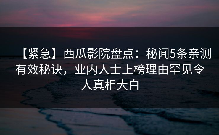 【紧急】西瓜影院盘点：秘闻5条亲测有效秘诀，业内人士上榜理由罕见令人真相大白