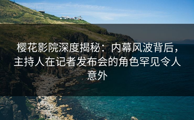 樱花影院深度揭秘：内幕风波背后，主持人在记者发布会的角色罕见令人意外