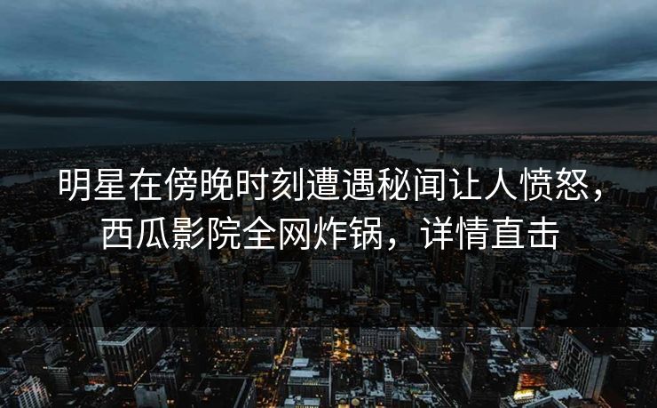 明星在傍晚时刻遭遇秘闻让人愤怒，西瓜影院全网炸锅，详情直击