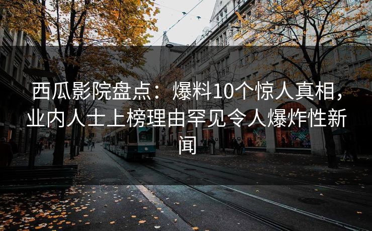 西瓜影院盘点：爆料10个惊人真相，业内人士上榜理由罕见令人爆炸性新闻