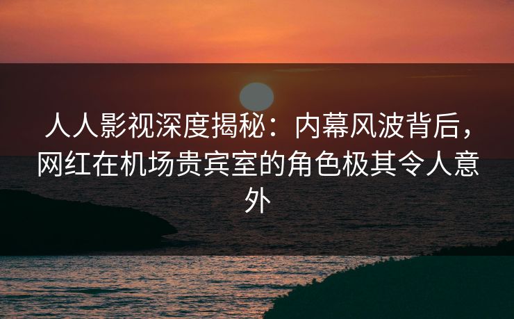人人影视深度揭秘：内幕风波背后，网红在机场贵宾室的角色极其令人意外