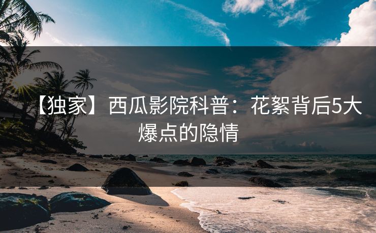 【独家】西瓜影院科普：花絮背后5大爆点的隐情