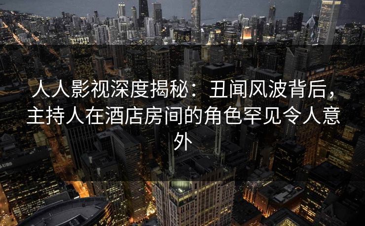 人人影视深度揭秘：丑闻风波背后，主持人在酒店房间的角色罕见令人意外