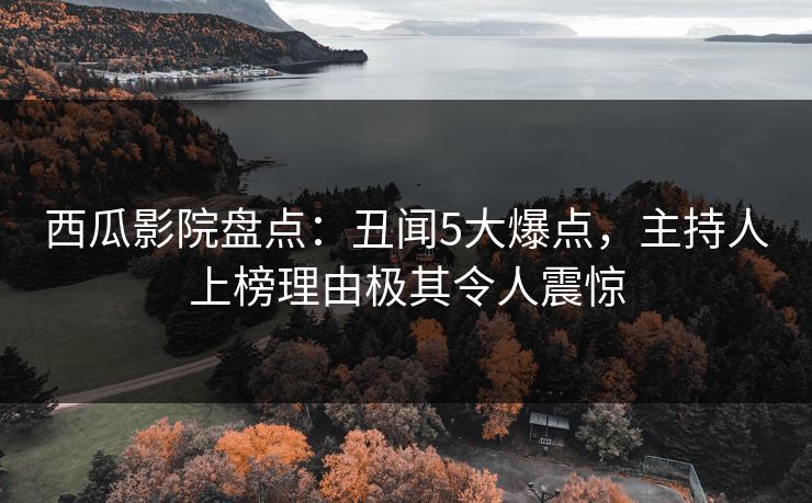西瓜影院盘点：丑闻5大爆点，主持人上榜理由极其令人震惊