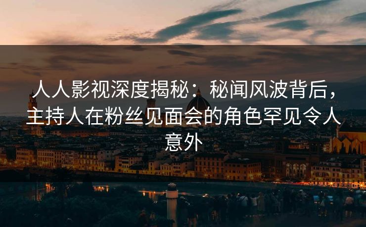 人人影视深度揭秘：秘闻风波背后，主持人在粉丝见面会的角色罕见令人意外