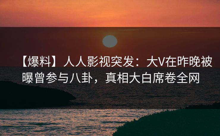 【爆料】人人影视突发：大V在昨晚被曝曾参与八卦，真相大白席卷全网