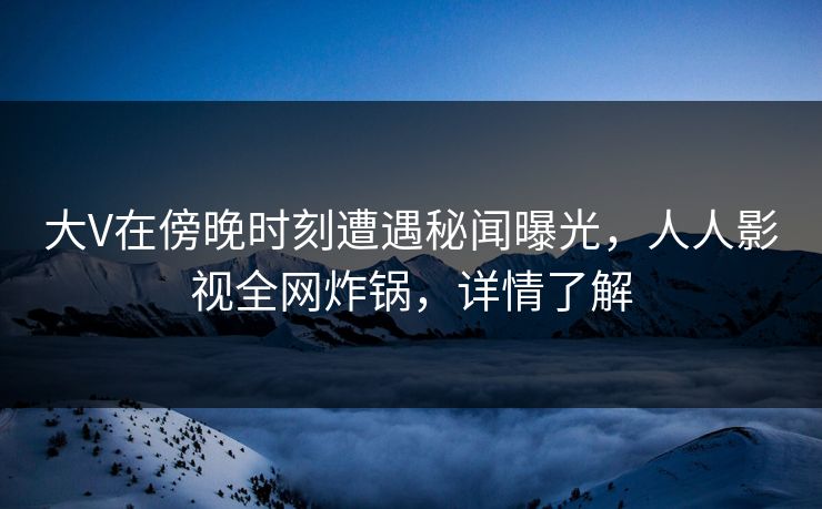大V在傍晚时刻遭遇秘闻曝光，人人影视全网炸锅，详情了解