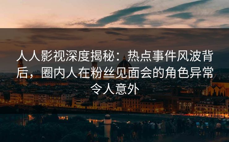 人人影视深度揭秘：热点事件风波背后，圈内人在粉丝见面会的角色异常令人意外