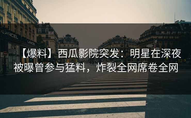 【爆料】西瓜影院突发：明星在深夜被曝曾参与猛料，炸裂全网席卷全网