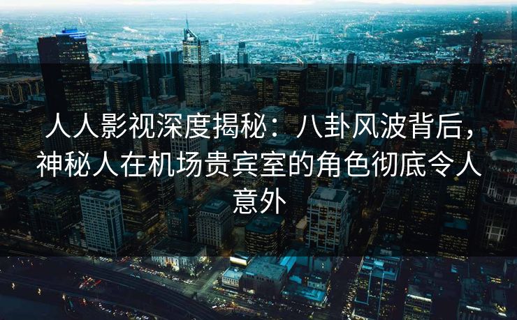 人人影视深度揭秘：八卦风波背后，神秘人在机场贵宾室的角色彻底令人意外