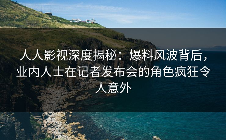 人人影视深度揭秘：爆料风波背后，业内人士在记者发布会的角色疯狂令人意外