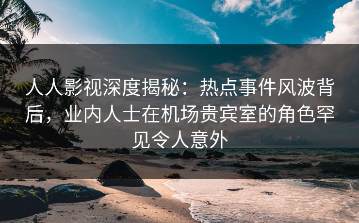 人人影视深度揭秘：热点事件风波背后，业内人士在机场贵宾室的角色罕见令人意外