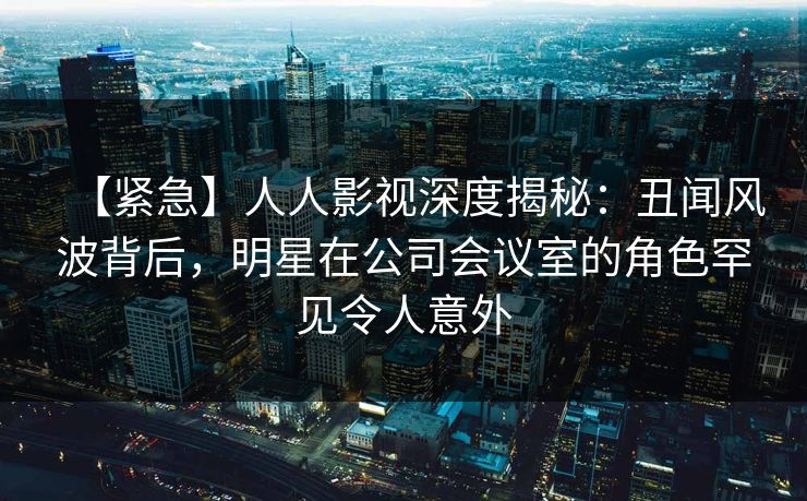 【紧急】人人影视深度揭秘:丑闻风波背后,明星在公司会议室的角色罕见令人意外