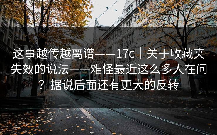 这事越传越离谱——17c｜关于收藏夹失效的说法——难怪最近这么多人在问？据说后面还有更大的反转