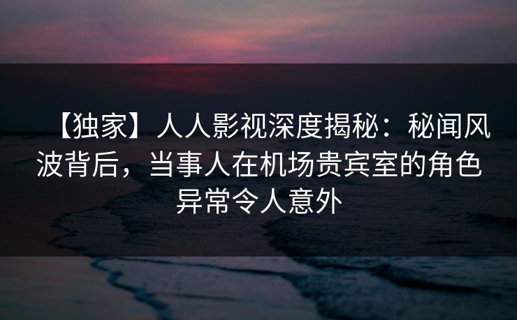 【独家】人人影视深度揭秘：秘闻风波背后，当事人在机场贵宾室的角色异常令人意外