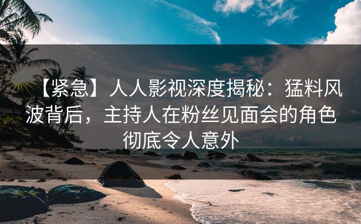 【紧急】人人影视深度揭秘：猛料风波背后，主持人在粉丝见面会的角色彻底令人意外