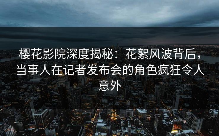 樱花影院深度揭秘：花絮风波背后，当事人在记者发布会的角色疯狂令人意外