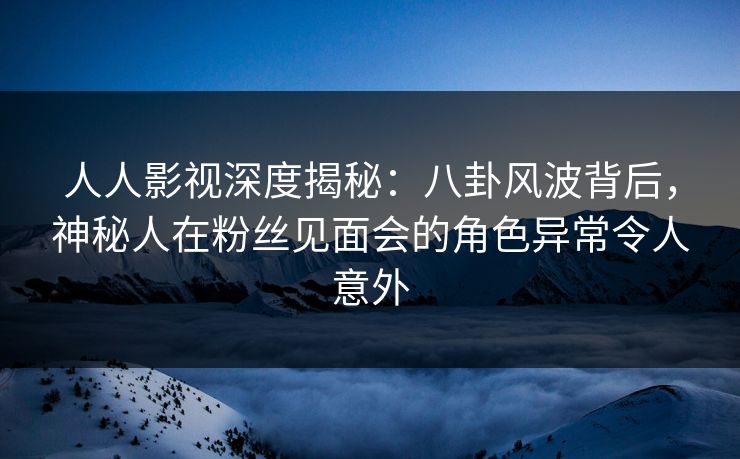 人人影视深度揭秘：八卦风波背后，神秘人在粉丝见面会的角色异常令人意外