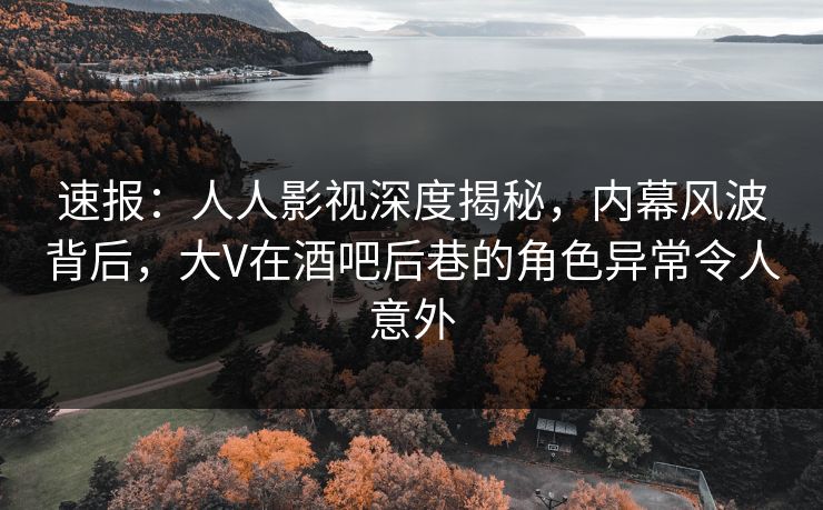 速报：人人影视深度揭秘，内幕风波背后，大V在酒吧后巷的角色异常令人意外
