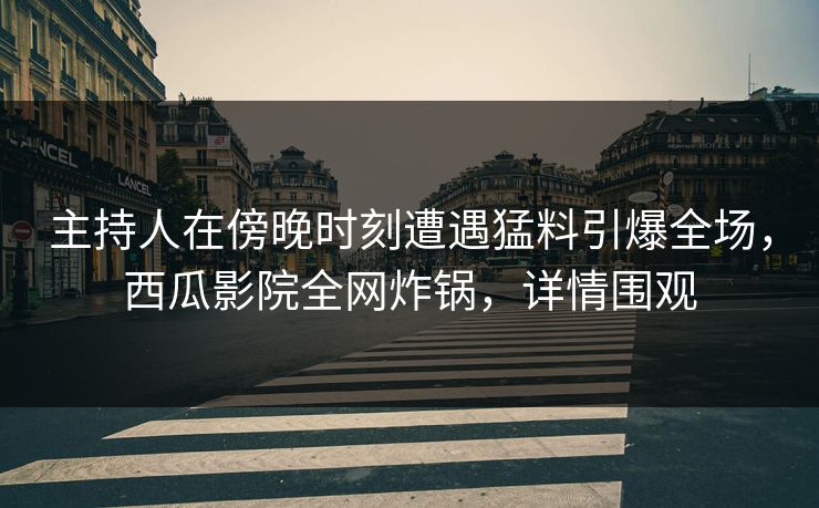 主持人在傍晚时刻遭遇猛料引爆全场，西瓜影院全网炸锅，详情围观