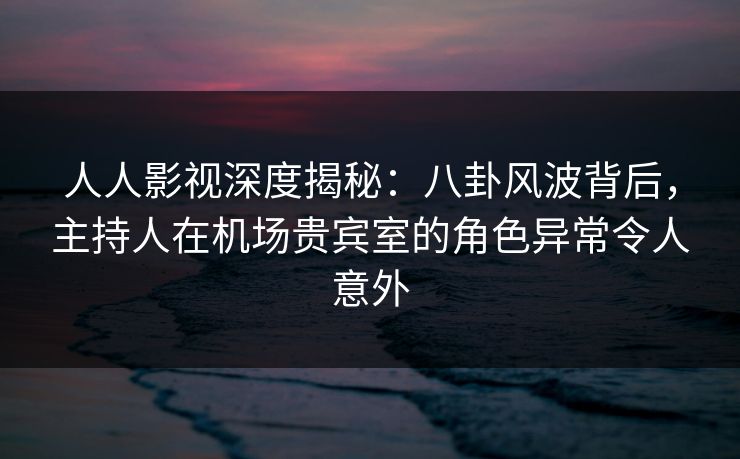 人人影视深度揭秘：八卦风波背后，主持人在机场贵宾室的角色异常令人意外