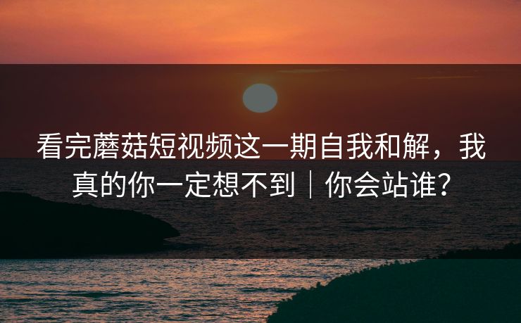看完蘑菇短视频这一期自我和解，我真的你一定想不到｜你会站谁？